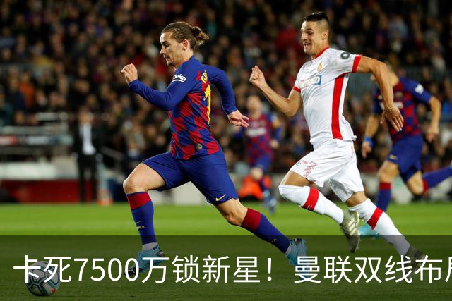 卡死7500万锁新星！曼联双线布局，球场改建暗藏致命变数